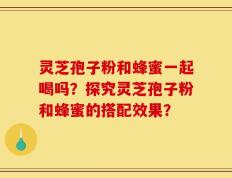 灵芝孢子粉和蜂蜜一起喝吗？探究灵芝孢子粉和蜂蜜的搭配效果？