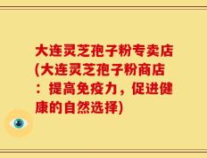 大连灵芝孢子粉专卖店(大连灵芝孢子粉商店：提高免疫力，促进健康的自然选择)