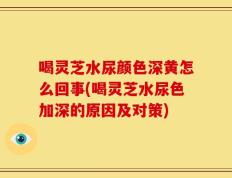 喝灵芝水尿颜色深黄怎么回事(喝灵芝水尿色加深的原因及对策)