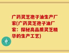 广药灵芝孢子油生产厂家(广药灵芝孢子油厂家：探秘高品质灵芝精华的生产工艺)