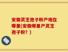 安徽灵芝孢子粉产地在哪里(安徽哪里产灵芝孢子粉？)