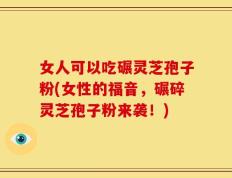 女人可以吃碾灵芝孢子粉(女性的福音，碾碎灵芝孢子粉来袭！)
