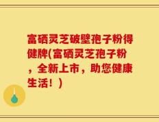 富硒灵芝破壁孢子粉得健牌(富硒灵芝孢子粉，全新上市，助您健康生活！)