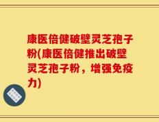 康医倍健破壁灵芝孢子粉(康医倍健推出破壁灵芝孢子粉，增强免疫力)