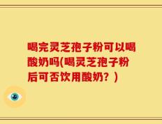 喝完灵芝孢子粉可以喝酸奶吗(喝灵芝孢子粉后可否饮用酸奶？)