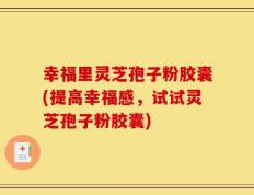 幸福里灵芝孢子粉胶囊(提高幸福感，试试灵芝孢子粉胶囊)