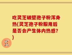 吃灵芝破壁孢子粉浑身热(灵芝孢子粉服用后是否会产生体内热感？)