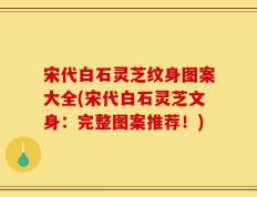 宋代白石灵芝纹身图案大全(宋代白石灵芝文身：完整图案推荐！)