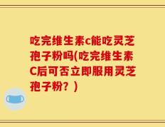 吃完维生素c能吃灵芝孢子粉吗(吃完维生素C后可否立即服用灵芝孢子粉？)