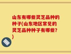 山东有哪些灵芝品种的种子(山东地区常见的灵芝品种种子有哪些？)