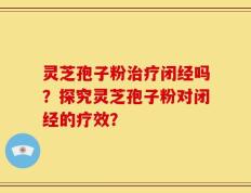 灵芝孢子粉治疗闭经吗？探究灵芝孢子粉对闭经的疗效？