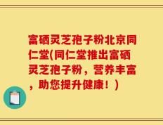 富硒灵芝孢子粉北京同仁堂(同仁堂推出富硒灵芝孢子粉，营养丰富，助您提升健康！)