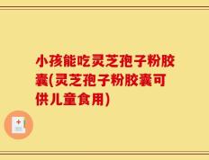 小孩能吃灵芝孢子粉胶囊(灵芝孢子粉胶囊可供儿童食用)
