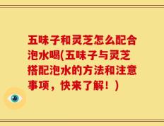 五味子和灵芝怎么配合泡水喝(五味子与灵芝搭配泡水的方法和注意事项，快来了解！)