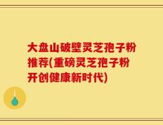 大盘山破壁灵芝孢子粉推荐(重磅灵芝孢子粉开创健康新时代)