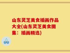 山东灵芝美食插画作品大全(山东灵芝美食图集：插画精选)