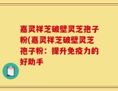 嘉灵祥芝破壁灵芝孢子粉(嘉灵祥芝破壁灵芝孢子粉：提升免疫力的好助手