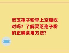 灵芝孢子粉早上空腹吃对吗？了解灵芝孢子粉的正确食用方法？