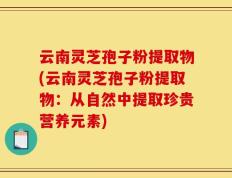 云南灵芝孢子粉提取物(云南灵芝孢子粉提取物：从自然中提取珍贵营养元素)