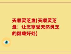 天顺灵芝盘(天顺灵芝盘：让您享受天然灵芝的健康好处)