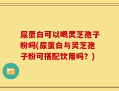 尿蛋白可以喝灵芝孢子粉吗(尿蛋白与灵芝孢子粉可搭配饮用吗？)
