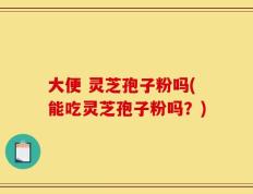 大便 灵芝孢子粉吗(能吃灵芝孢子粉吗？)