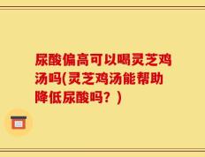 尿酸偏高可以喝灵芝鸡汤吗(灵芝鸡汤能帮助降低尿酸吗？)