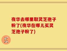 夜华去哪里取灵芝孢子粉了(夜华在哪儿买灵芝孢子粉了)