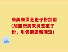 康美来灵芝孢子粉加盟(加盟康美来灵芝孢子粉，引领健康新潮流)
