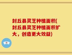 封丘县灵芝种植面积(封丘县灵芝种植面积扩大，创造更大效益)