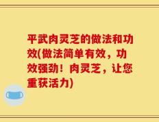 平武肉灵芝的做法和功效(做法简单有效，功效强劲！肉灵芝，让您重获活力)
