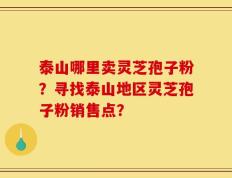 泰山哪里卖灵芝孢子粉？寻找泰山地区灵芝孢子粉销售点？