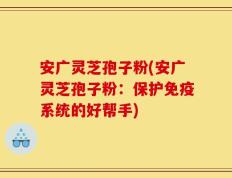安广灵芝孢子粉(安广灵芝孢子粉：保护免疫系统的好帮手)