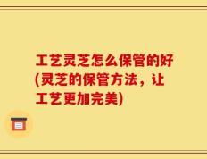 工艺灵芝怎么保管的好(灵芝的保管方法，让工艺更加完美)