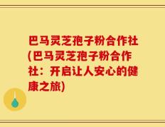 巴马灵芝孢子粉合作社(巴马灵芝孢子粉合作社：开启让人安心的健康之旅)