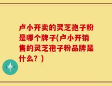 卢小开卖的灵芝孢子粉是哪个牌子(卢小开销售的灵芝孢子粉品牌是什么？)