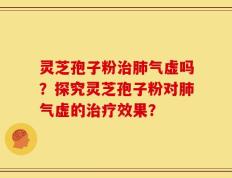 灵芝孢子粉治肺气虚吗？探究灵芝孢子粉对肺气虚的治疗效果？