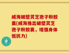 威海破壁灵芝孢子粉胶囊(威海推出破壁灵芝孢子粉胶囊，增强身体抵抗力)