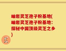 岫岩灵芝孢子粉基地(岫岩灵芝孢子粉基地：探秘中国顶级灵芝之乡)
