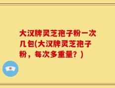 大汉牌灵芝孢子粉一次几包(大汉牌灵芝孢子粉，每次多重量？)