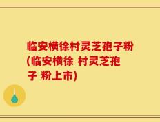 临安横徐村灵芝孢子粉(临安横徐 村灵芝孢子 粉上市)