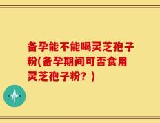 备孕能不能喝灵芝孢子粉(备孕期间可否食用灵芝孢子粉？)