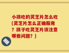 小孩吃的灵芝片怎么吃(灵芝片怎么正确服用？孩子吃灵芝片该注意哪些问题？)
