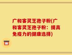 广和客灵芝孢子粉(广和客灵芝孢子粉：提高免疫力的健康选择)