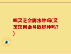 喝灵芝会脚水肿吗(灵芝饮用会导致脚肿吗？)