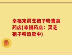 幸福来灵芝孢子粉售卖药店(幸福药店：灵芝孢子粉热卖中)