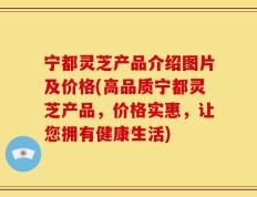 宁都灵芝产品介绍图片及价格(高品质宁都灵芝产品，价格实惠，让您拥有健康生活)