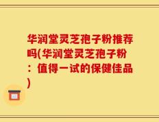 华润堂灵芝孢子粉推荐吗(华润堂灵芝孢子粉：值得一试的保健佳品)