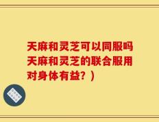 天麻和灵芝可以同服吗天麻和灵芝的联合服用对身体有益？)