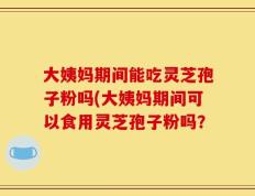 大姨妈期间能吃灵芝孢子粉吗(大姨妈期间可以食用灵芝孢子粉吗？